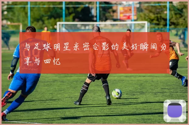与足球明星亲密合影的美好瞬间分享与回忆