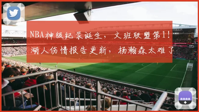 NBA神级纪录诞生，文班联盟第1！湖人伤情报告更新，杨瀚森太难了