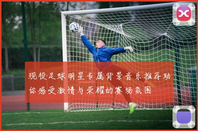 现役足球明星专属背景音乐推荐助你感受激情与荣耀的赛场氛围