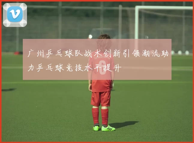 广州乒乓球队战术创新引领潮流助力乒乓球竞技水平提升