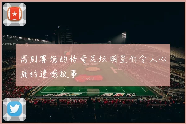 离别赛场的传奇足坛明星们令人心痛的遗憾故事