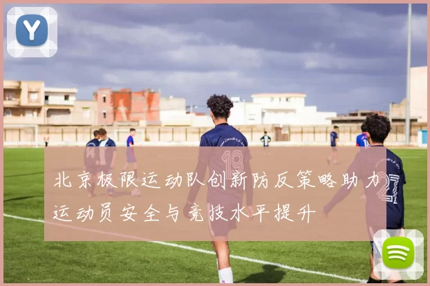 北京极限运动队创新防反策略助力运动员安全与竞技水平提升