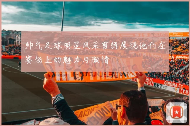 帅气足球明星风采剪辑展现他们在赛场上的魅力与激情