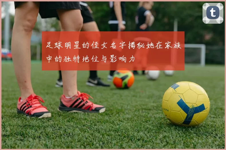 足球明星的侄女名字揭秘她在家族中的独特地位与影响力