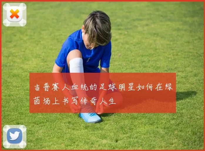 吉普赛人血统的足球明星如何在绿茵场上书写传奇人生