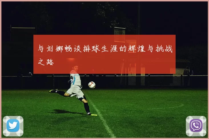与刘娜畅谈排球生涯的辉煌与挑战之路
