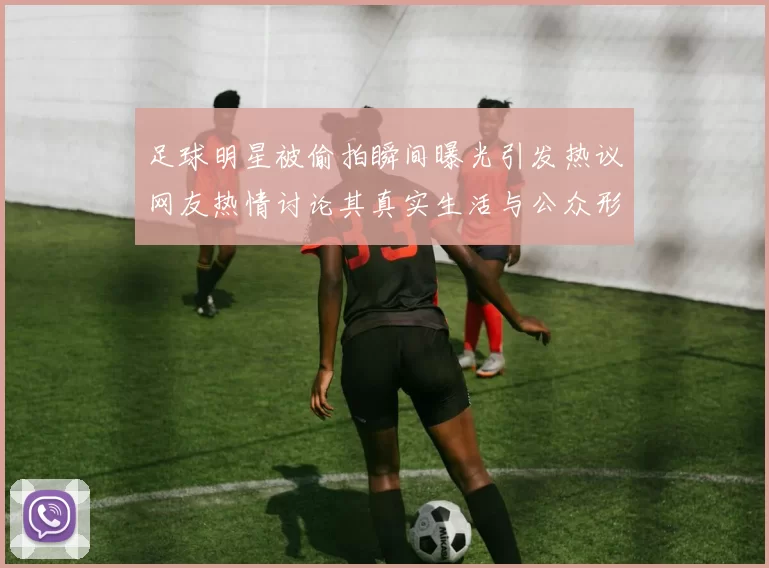 足球明星被偷拍瞬间曝光引发热议网友热情讨论其真实生活与公众形象的差距
