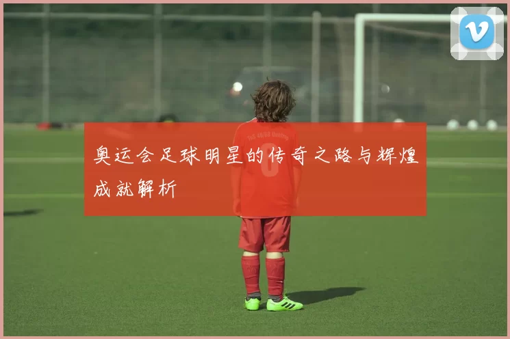 奥运会足球明星的传奇之路与辉煌成就解析