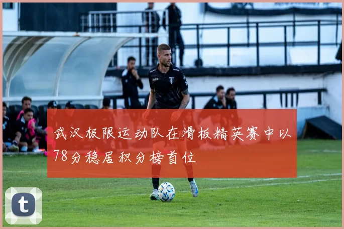武汉极限运动队在滑板精英赛中以78分稳居积分榜首位