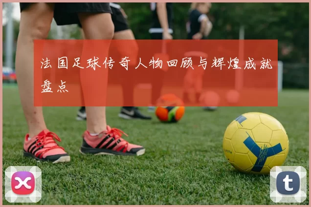 法国足球传奇人物回顾与辉煌成就盘点