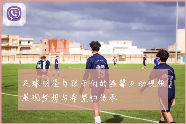 足球明星与孩子们的温馨互动视频展现梦想与希望的传承