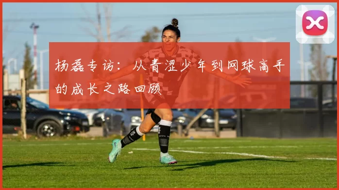 杨磊专访：从青涩少年到网球高手的成长之路回顾
