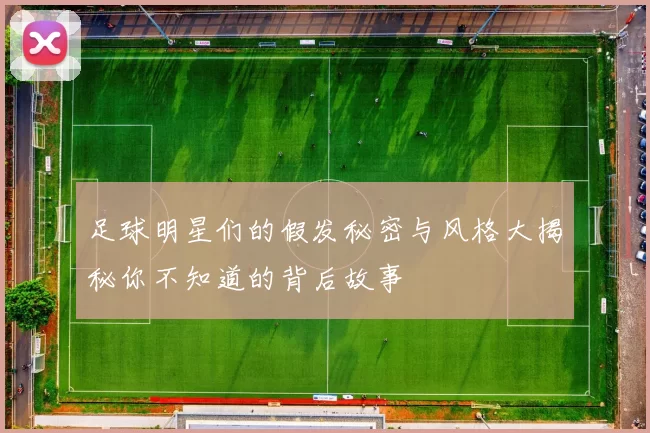 足球明星们的假发秘密与风格大揭秘你不知道的背后故事