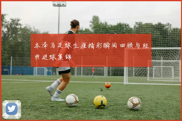 本泽马足球生涯精彩瞬间回顾与经典进球集锦