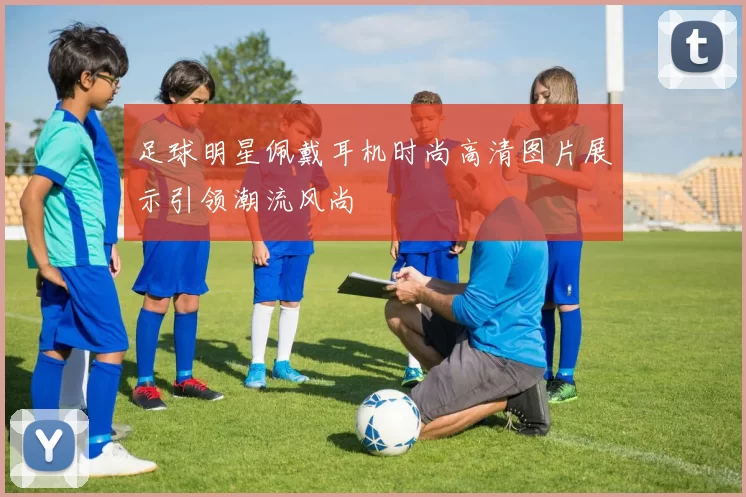 足球明星佩戴耳机时尚高清图片展示引领潮流风尚