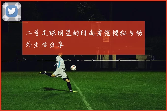 二号足球明星的时尚穿搭揭秘与场外生活分享