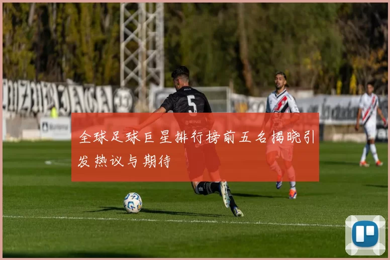全球足球巨星排行榜前五名揭晓引发热议与期待