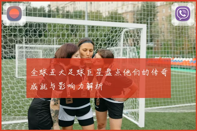 全球五大足球巨星盘点他们的传奇成就与影响力解析