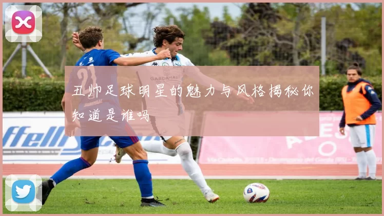 丑帅足球明星的魅力与风格揭秘你知道是谁吗