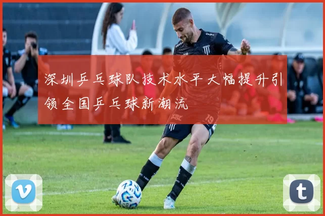 深圳乒乓球队技术水平大幅提升引领全国乒乓球新潮流