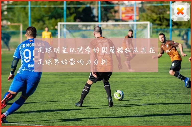 足球明星纪梵希的国籍揭秘及其在足球界的影响力分析