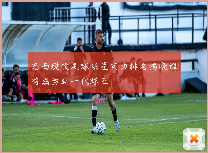 巴西现役足球明星实力排名揭晓谁将成为新一代球王