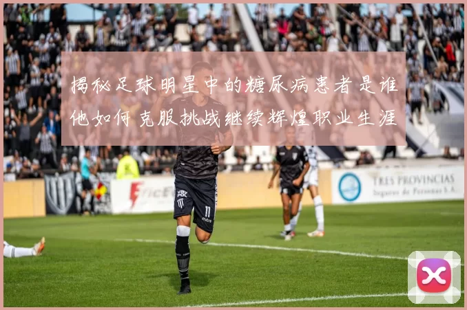 揭秘足球明星中的糖尿病患者是谁他如何克服挑战继续辉煌职业生涯