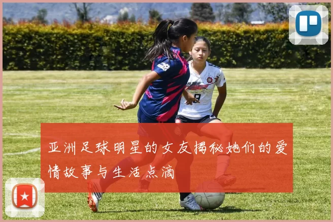 亚洲足球明星的女友揭秘她们的爱情故事与生活点滴