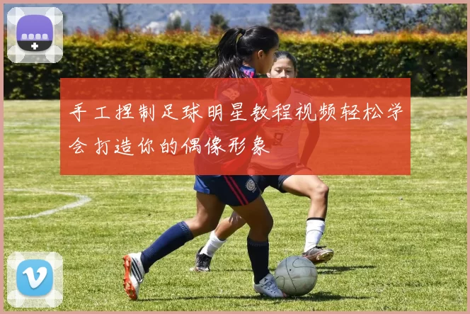 手工捏制足球明星教程视频轻松学会打造你的偶像形象