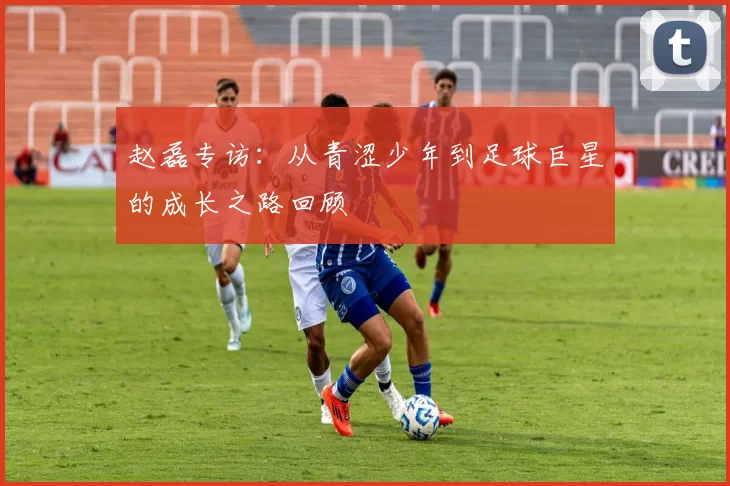 赵磊专访：从青涩少年到足球巨星的成长之路回顾
