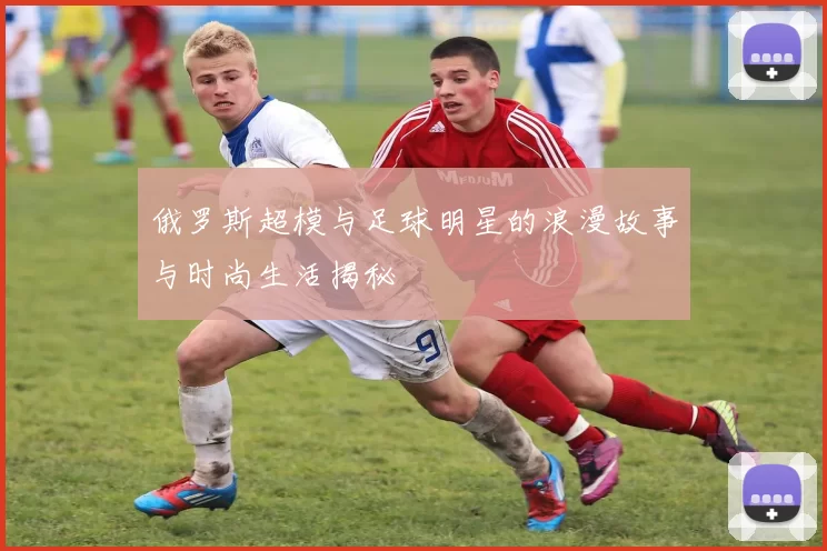 俄罗斯超模与足球明星的浪漫故事与时尚生活揭秘
