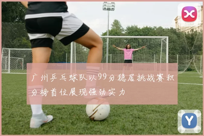 广州乒乓球队以99分稳居挑战赛积分榜首位展现强劲实力