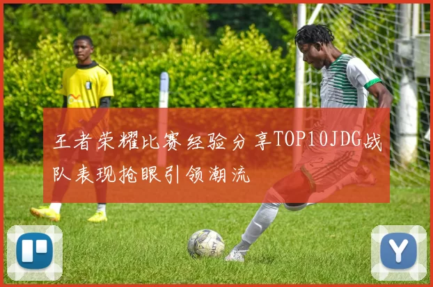 王者荣耀比赛经验分享TOP10JDG战队表现抢眼引领潮流