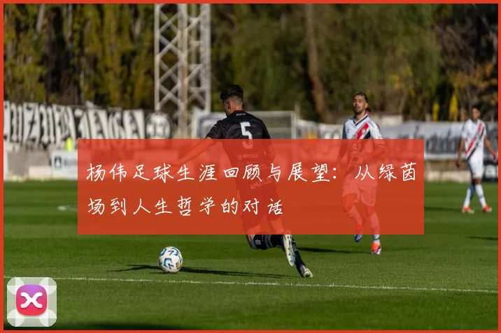 杨伟足球生涯回顾与展望：从绿茵场到人生哲学的对话