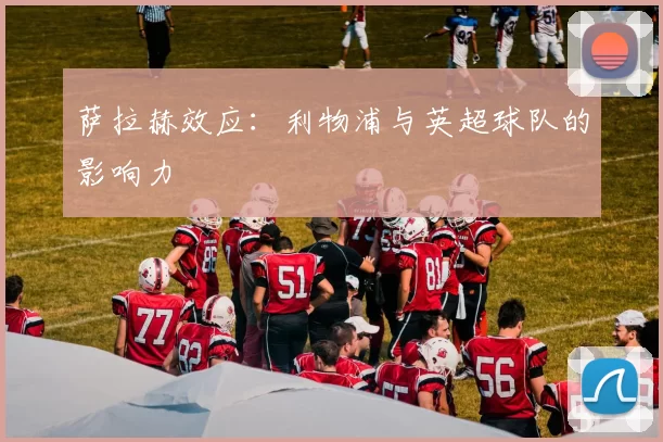 萨拉赫效应：利物浦与英超球队的影响力