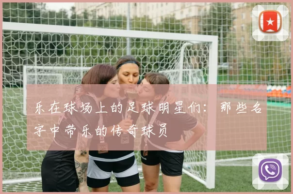 乐在球场上的足球明星们：那些名字中带乐的传奇球员