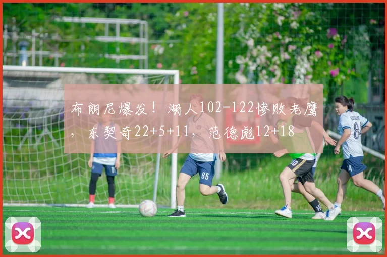 布朗尼爆发！湖人102-122惨败老鹰，东契奇22+5+11，范德彪12+18