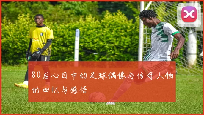 80后心目中的足球偶像与传奇人物的回忆与感悟