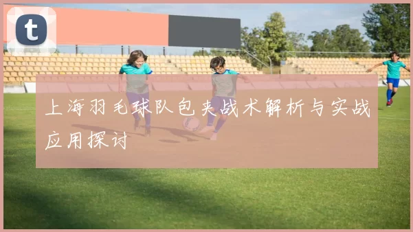 上海羽毛球队包夹战术解析与实战应用探讨