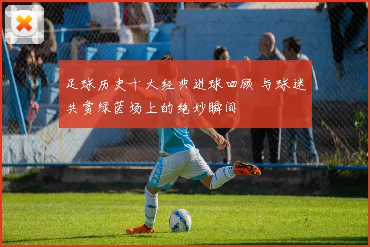 足球历史十大经典进球回顾 与球迷共赏绿茵场上的绝妙瞬间