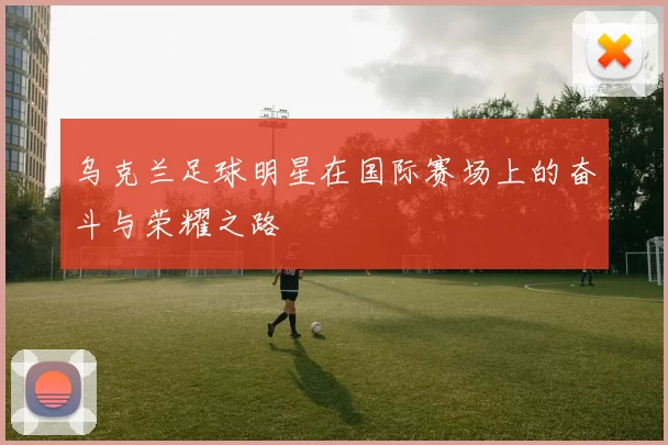 乌克兰足球明星在国际赛场上的奋斗与荣耀之路