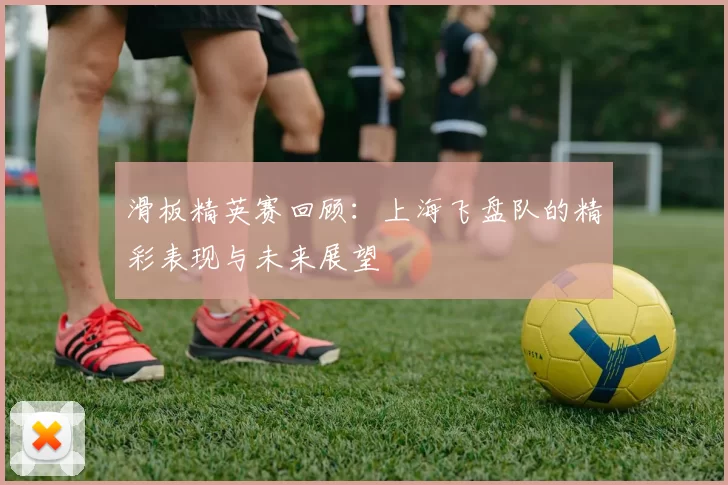 滑板精英赛回顾：上海飞盘队的精彩表现与未来展望