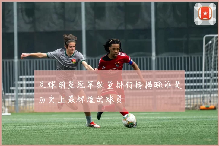 足球明星冠军数量排行榜揭晓谁是历史上最辉煌的球员