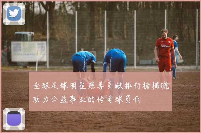 全球足球明星慈善贡献排行榜揭晓助力公益事业的传奇球员们