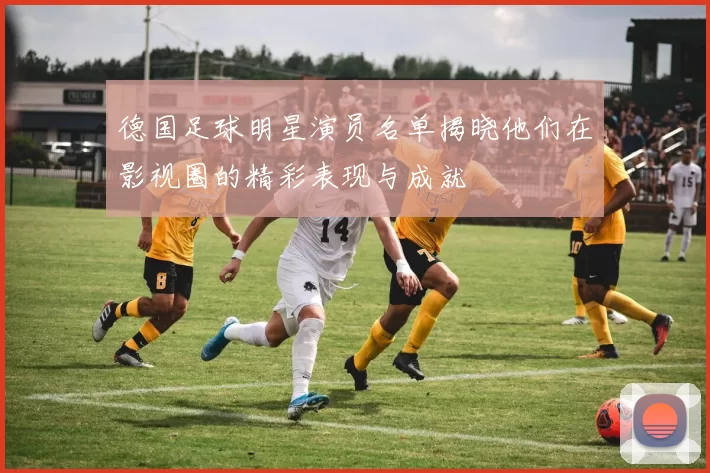 德国足球明星演员名单揭晓他们在影视圈的精彩表现与成就