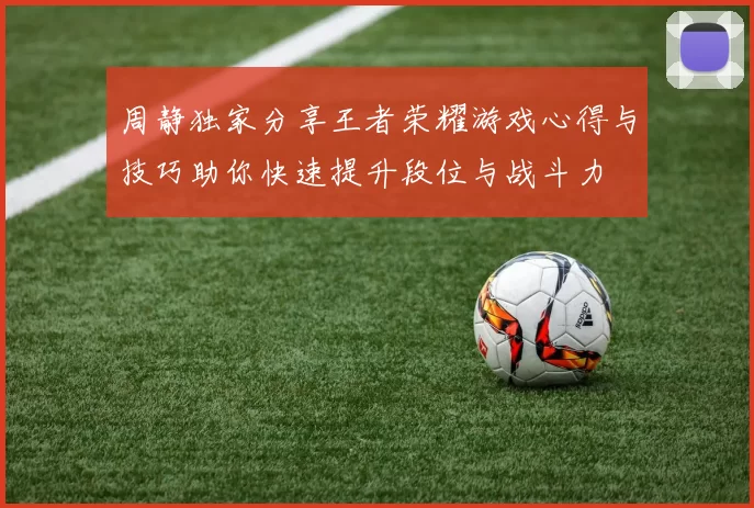 周静独家分享王者荣耀游戏心得与技巧助你快速提升段位与战斗力