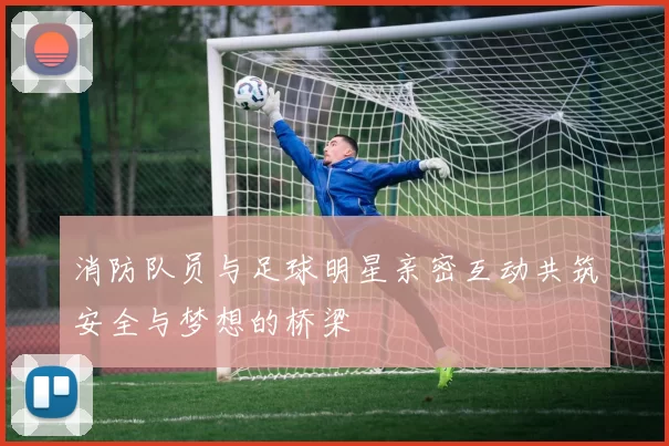 消防队员与足球明星亲密互动共筑安全与梦想的桥梁