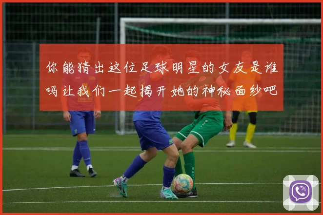 你能猜出这位足球明星的女友是谁吗让我们一起揭开她的神秘面纱吧