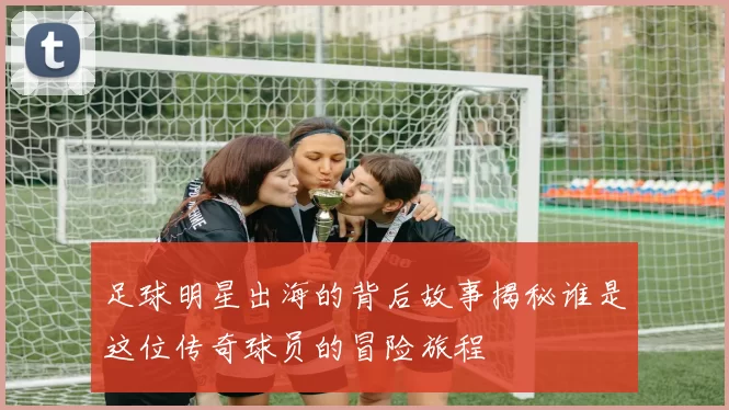 足球明星出海的背后故事揭秘谁是这位传奇球员的冒险旅程