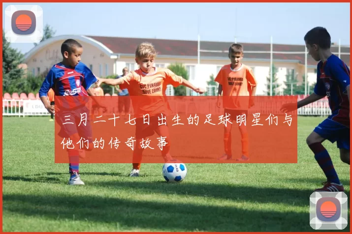 三月二十七日出生的足球明星们与他们的传奇故事